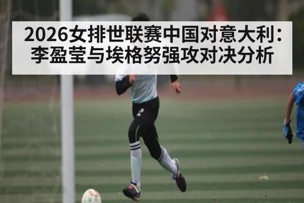 2026女排世联赛中国对意大利：李盈莹与埃格努强攻对决分析 | kaiyun